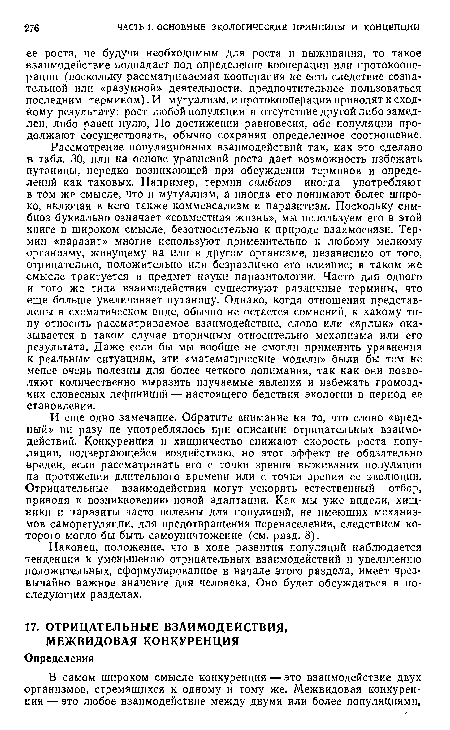 И еще одно замечание. Обратите внимание на то, что слово «вредный» ни разу не употреблялось при описании отрицательных взаимодействий. Конкуренция и хищничество снижают скорость роста популяции, подвергающейся воздействию, но этот эффект не обязательно вреден, если рассматривать его с точки зрения выживания популяции на протяжении длительного Бремени или с точки зрения ее эволюции. Отрицательные взаимодействия могут ускорять естественный отбор, приводя к возникновению новой адаптации. Как мы уже видели, хищники и паразиты часто полезны для популяций, не имеющих механизмов саморегуляции, для предотвращения перенаселения, следствием которого могло бы быть самоуничтожение (см. разд. 8).