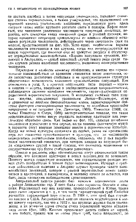 Переходим к наиболее важному обобщению, а именно что отрицательные взаимодействия со временем становятся менее заметными, если экосистема достаточно стабильна и ее пространственная структура обеспечивает возможность взаимного приспособления популяций. Как отмечалось в разд. 9, в простых популяциях типа паразит — хозяин и хищник — жертва, введенных в экспериментальные микроэкосистемы, наблюдаются сильные колебания численности, характеризующиеся определенной вероятностью затухания. В модельных системах типа хищник— жертва, описываемых уравнением Лотки—Вольтерры, если в уравнение не введены дополнительные члены, характеризующие действие факторов самоограничения численности, то колебания происходят непрерывно и не затухают (см. Левонтин, 1969). Пиментел (1968; см. также Пиментел и Стоун, 1968) экспериментально показал, что такие дополнительные члены могут отражать взаимные адаптации или генетическую обратную связь. Как видно на фиг. 105, сильные колебания численности происходят в том случае, когда хозяина (комнатную муху) и паразита (осу) впервые помещают вместе в ограниченную культуру. Когда же новые культуры создавали из особей, ранее на протяжении двух лет совместно существовавших в культуре, где их численность подвергалась значительным колебаниям, оказалось, что у них выработался экологический гомеостаз, при котором каждая из популяций была «подавлена» другой в такой степени, что оказалось возможным их сосуществование при более стабильном равновесии.