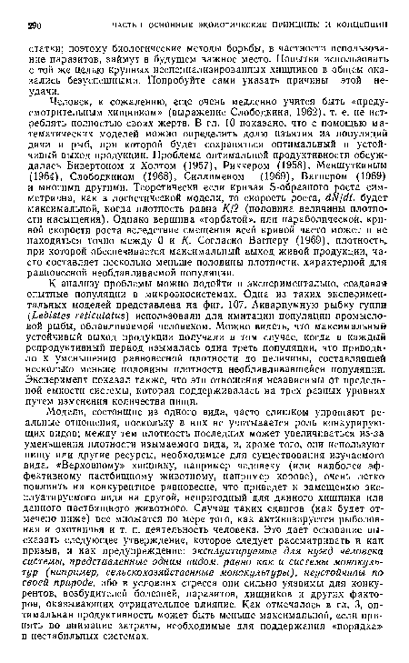 К анализу проблемы можно подойти и экспериментально, создавая опытные популяции в микроэкосистемах. Одна из таких экспериментальных моделей представлена на фиг. 107. Аквариумную рыбку гуппи (1еЫз1ез гейси1аЫз) использовали для имитации популяции промысловой рыбы, облавливаемой человеком. Можно видеть, что максимальный устойчивый выход продукции получали в том случае, когда в каждый репродуктивный период изымалась одна треть популяции, что приводило к уменьшению равновесной плотности до величины, составлявшей несколько меньше половины плотности необлавливавшейся популяции. Эксперимент показал также, что эти отношения независимы от предельной емкости системы, которая поддерживалась на трех разных уровнях путем изменения количества пищи.