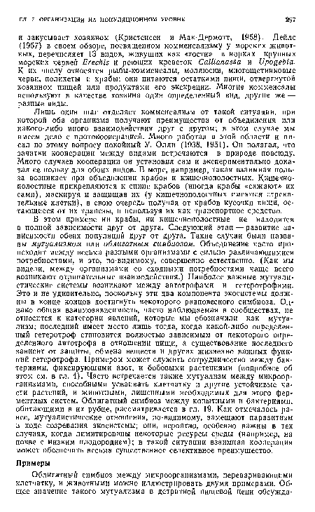 Лишь один шаг отделяет комменсализм от такой ситуации, при которой оба организма получают преимущества от объединения или какого-либо иного взаимодействия друг с другом; в этом случае мы имеем дело с протокооперацией. Много работал в этой области и писал по этому вопросу покойный У. Олли (1938, 1951). Он полагал, что зачатки кооперации между видами встречаются в природе повсюду. Много случаев кооперации он установил сам и экспериментально доказал ее пользу для обоих видов. В море, например, такая взаимная польза возникает при объединении крабов и кишечнополостных. Кишечнополостные прикрепляются к спине крабов (иногда крабы «сажают» их сами), маскируя и защищая их (у кишечнополостных имеются стрекательные клетки), в свою очередь получая от крабов кусочки пищи, остающиеся от их трапезы, и используя их как транспортное средство.