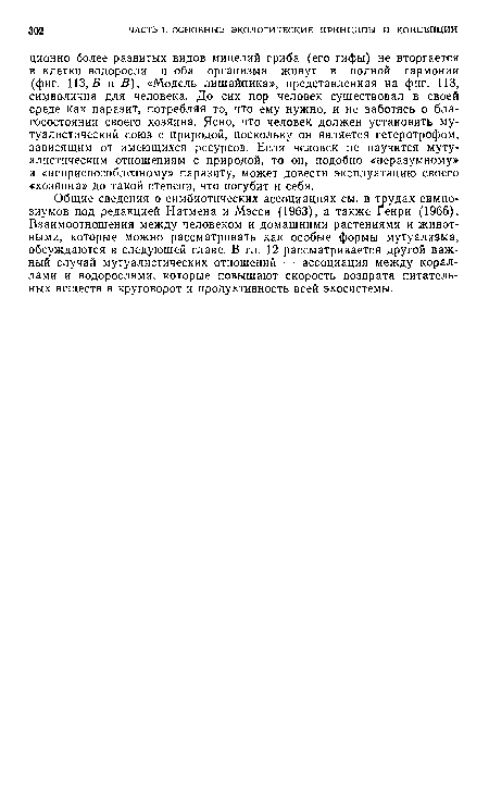 Общие сведения о симбиотических ассоциациях см. в трудах симпозиумов под редакцией Натмена и Мэсси (1963), а также Генри (1966). Взаимоотношения между человеком и домашними растениями и животными, которые можно рассматривать как особые формы мутуализма, обсуждаются в следующей главе. В гл. 12 рассматривается другой важный случай мутуалистических отношений — ассоциация между кораллами и водорослями, которые повышают скорость возврата питательных веществ в круговорот и продуктивность всей экосистемы.