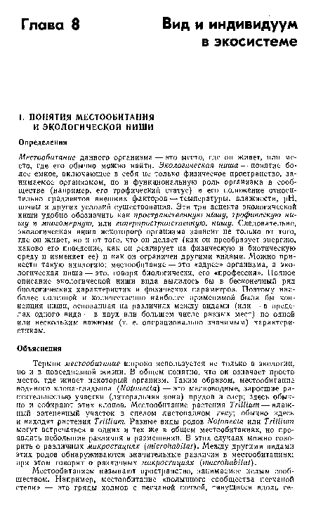 Местообитание данного организма — это место, где он живет, или место, где его обычно можно найти. Экологическая ниша — понятие более емкое, включающее в себя не только физическое пространство, занимаемое организмом, но и функциональную роль организма в сообществе (например, его трофический статус) и его положение относительно градиентов внешних факторов — температуры, влажности, pH, почвы и других условий существования. Эти три аспекта экологической ниши удобно обозначить как пространственную нишу, трофическую нишу и многомерную, или гиперпространственную, нишу. Следовательно, экологическая ниша некоторого организма зависит не только от того, где он живет, но и от того, что он делает (как он преобразует энергию, каково его поведение, как он реагирует на физическую и биотическую среду и изменяет ее) и как он ограничен другими видами. Можно привести такую аналогию: местообитание — это «адрес» организма, а экологическая ниша — это, говоря биологически, его «профессия». Полное описание экологической ниши вида вылилось бы в бесконечный ряд биологических характеристик и физических параметров. Поэтому наиболее полезной и количественно наиболее применимой была бы концепция ниши, основанная на различиях между видами (или — в пределах одного вида — в двух или большем числе разных мест) по одной или нескольким важным (т. е. операционально значимым) характеристикам.