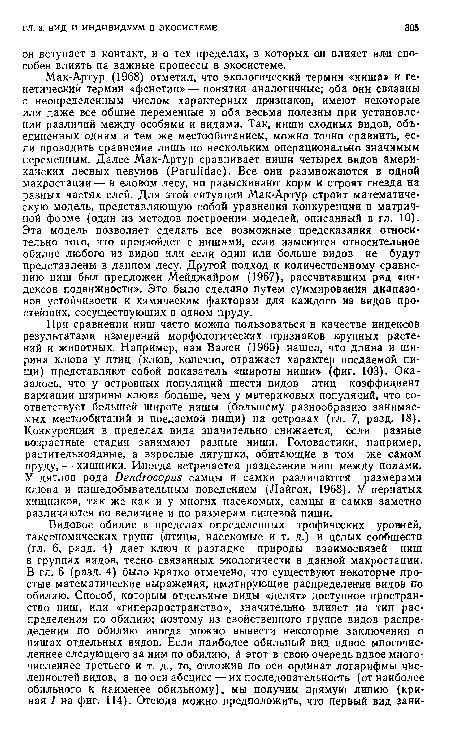 Мак-Артур (1968) отметил, что экологический термин «ниша» и генетический термин «фенотип» — понятия аналогичные; оба они связаны с неопределенным числом характерных признаков, имеют некоторые или даже все общие переменные и оба весьма полезны при установлении различий между особями и видами. Так, ниши сходных видов, объединенных одним и тем же местообитанием, можно точно сравнить, если проводить сравнение лишь по неекольким операционально значимым переменным. Далее Мак-Артур сравнивает ниши четырех видов американских лесных певунов (РагиНЙае). Все они размножаются в одной макростации — в еловом лесу, но разыскивают корм и строят гнезда на разных частях елей. Для этой ситуации Мак-Артур строит математическую модель, представляющую собой уравнения конкуренции в матричной форме (один из методов построения моделей, описанный в гл. 10). Эта модель позволяет сделать все возможные предсказания относительно того, что произойдет с нишами, если изменится относительное обилие любого из видов или если один или больше видов не будут представлены в данном лесу. Другой подход к количественному сравнению ниш был предложен Мейджайром (1967), рассчитавшим ряд «индексов подвижности». Это было сделано путем суммирования диапазонов устойчивости к химическим факторам для каждого из видов простейших, сосуществующих в одном пруду.