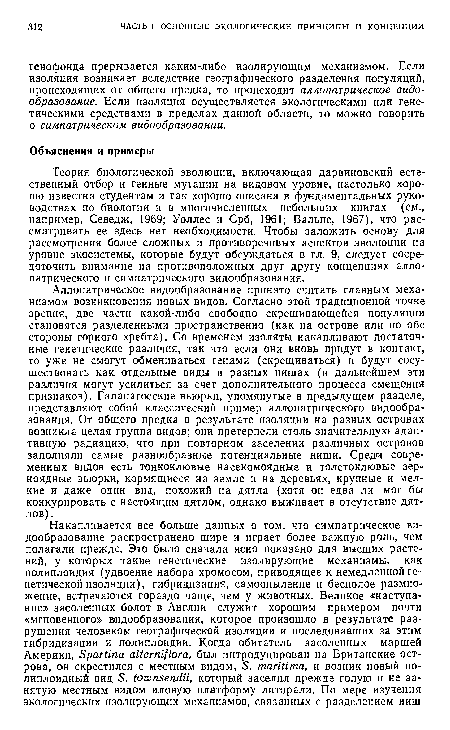 Аллопатрическое видообразование принято считать главным механизмом возникновения новых видов. Согласно этой традиционной точке зрения, две части какой-либо свободно скрещивающейся популяции становятся разделенными пространственно (как на острове или по обе стороны горного хребта). Со временем изоляты накапливают достаточные генетические различия, так что если они вновь придут в контакт, то уже не смогут обмениваться генами (скрещиваться) и будут сосуществовать как отдельные виды в разных нишах (в дальнейшем эти различия могут усилиться за счет дополнительного процесса смещения признаков). Галапагосские вьюрки, упомянутые в предыдущем разделе, представляют собой классический пример аллопатрического видообразования. От общего предка в результате изоляции на разных островах возникла целая группа видов; они претерпели столь значительную адаптивную радиацию, что при повторном заселении различных островов заполняли самые разнообразные потенциальные ниши. Среди современных видов есть тонкоклювые насекомоядные и толстоклювые зерноядные вьюрки, кормящиеся на земле и на деревьях, крупные и мелкие и даже один вид, похожий на дятла (хотя он едва ли мог бы конкурировать с настоящим дятлом, однако выживает в отсутствие дятлов).