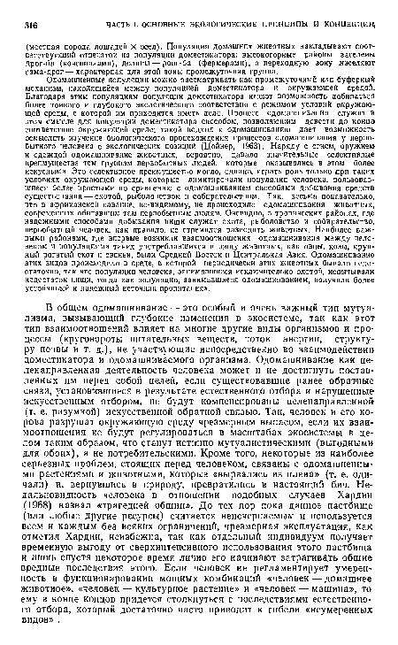 Одомашненные популяции можно рассматривать как промежуточный или буферный механизм, находящийся между популяцией доместикатора и окружающей средой. Благодаря этим популяциям популяции доместикатора имеют возможность добиваться более тонкого и глубокого экологического соответствия с режимом условий окружаю щей среды, с которой им приходится иметь дело. Процесс одомашнивания служит в этом смысле для популяции доместикатора способом, позволяющим довести до конца) соответствие окружающей среде; такой подход к одомашниванию дает возможность осмыслить изучение биологического происхождения процессов одомашнивания у первобытного человека с экологических позиций (Цойнер, 1963). Наряду с огнем, оружием и одеждой одомашнивание животных, вероятно, давало значительные селективные преимущества тем группам первобытных людей, которые оказывались в этом более искусными. Это селективное преимущество могло, однако, играть роль только при таких условиях окружающей среды, которые лимитировали популяции человека, пользовавшиеся более простыми по сравнению с одомашниванием способами добывания средств существования — охотой, рыболовством и собирательством. Так, весьма показательно, что в африканской саванне, по-видимому, ие происходило одомашнивания животных, современных обитавшим там первобытным людям. Очевидно, в тропических районах, где надежными способами добывания пищи служат охота, рыболовство и собирательство, первобытный человек, как правило, не стремился разводить животных. Наиболее важными районами, где впервые возникли взаимоотношения одомашнивания между человеком и популяциями таких употреблявшихся в пищу животных, как овцы, козы, крупный рогатый скот и свиньи, были Средний Восток и Центральная Азия. Одомашнивание этих видов происходило в среде, в которой периодически этих животных бывало недостаточно, так что популяции человека, занимавшиеся исключительно охотой, испытывали недостаток пищи, тогда как популяции, занимавшиеся одомашниванием, получили более устойчивый и надежный источник пропитания».