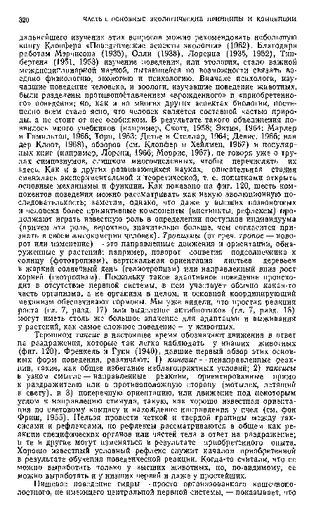 Термином таксис в настоящее время обозначают движения в ответ на раздражения, которые так легко наблюдать у низших животных (фиг. 120). Френкель и Гунн (1940), давшие первый обзор этих основных форм поведения, различают: 1) кинезис — ненаправленные реакции, такие, как общее избегание неблагоприятных условий; 2) таксисы в узком смысле — направленные реакции, ориентированные прямо к раздражителю или в противоположную сторону (мотылек, летящий к свету), и 3) поперечную ориентацию,- или движение под некоторым углом к направлению стимула, такую, как хорошо известная ориентация по световому компасу и нахождение направления у пчел (см. фон Фриш, 1955). Нельзя провести четкой и твердой границы между таксисами и рефлексами, но рефлексы рассматриваются в общем как реакции специфических органов или частей тела в ответ на раздражение; и те и другие могут изменяться в результате приобретенного опыта. Хорошо известный условный рефлекс служит началом приобретенной в результате обучения поведенческой реакции. Когда-то считали, что ее можно выработать только у высших животных, но, по-видимому, ее можно выработать и у низших червей и даже у простейших.