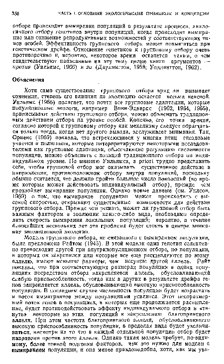 Хотя само существование группового отбора вряд ли вызывает сомнения, степень его влияния на эволюцию остается весьма неясной. Уильямс (1966) полагает, что почти все групповые адаптации, которые популяционные экологи, например Винн-Эдвардс (1962, 1964, 1965), приписывают действию группового отбора, можно объяснить традиционным действием отбора на уровне особей. Конечно, его точка зрения, согласно которой к групповому отбору как механизму следует обращаться только тогда, когда нет другого выхода, заслуживает внимания. Так, Ориенс (1969) показал, что встречающиеся у многих птиц гнездовые участки и полигиния, которые интерпретируются некоторыми исследователями как групповые адаптации, облегчающие регуляцию численности популяции, можно объяснить с позиций традиционного отбора на индивидуальном уровне. По мнению Уильямса, a priori трудно представить себе, чтобы групповой отбор мог оказывать существенное действие в направлении, противоположном отбору внутри популяций, поскольку обычно считается, что должно пройти большое число поколений (во время которых может действовать индивидуальный отбор), прежде чем произойдет вымирание популяции. Однако новые данные (см. Уилсон, 1969) о том, что вымирание популяции может происходить с высокой скоростью, открывают существенные возможности для действия группового отбора. Прежде чем решать, может ли групповой отбор быть важным фактором в эволюции какого-либо вида, необходимо определить скорость вымирания локальных популяций; вероятно, в течение ближайших нескольких лет эта проблема будет стоять в центре внимания эволюционной экологии.