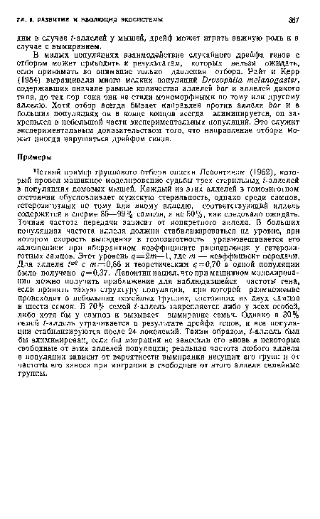 Четкий пример группового отбора описан Левонтичом (1962), который провел машинное моделирование судьбы трех стерильных ¿-аллелей в популяциях домовых мышей. Каждый из этих аллелей в гомозиготном состоянии обусловливает мужскую стерильность, однако среди самцов, гетерозиготных по тому или иному аллелю, соответствующий аллель содержится в сперме 85—99% самцов, а не 50%, как следовало ожидать. Точная частота передачи зависит от конкретного аллеля. В больших популяциях частота аллеля должна стабилизироваться на уровне, при котором скорость выпадения в гомозиготность уравновешивается его замещением при аберрантном коэффициенте расщепления у гетерозиготных самцов. Этот уровень q=2m—1, где т — коэффициент передачи. Для аллеля tw2 с /и=0,86 и теоретическим ¿7 = 0,70 в одной популяции было получено ¿7 = 0,37. Левонтин нашел, что при машинном моделировании можно получить приближение для наблюдавшейся частоты гена, если принять такую структуру популяции, при которой размножение происходит в небольших семейных группах, состоящих из двух самцов и шести самок. В 70% семей i-аллель закрепляется либо у всех особей, либо хотя бы у самцов и вызывает вымирание семьи. Однако в 30% семей i-аллель утрачивается в результате дрейфа генов, и все популяции стабилизируются после 24 поколений. Таким образом, ¿-аллель был бы элиминирован, если бы миграции не заносили его вновь в некоторые свободные от этих аллелей популяции; реальная частота любого аллеля в популяции зависит от вероятности вымирания несущих его групп и от частоты его заноса при миграции в свободные от этого аллеля семейные группы.