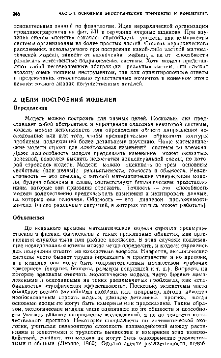 Модель можно построить для разных целей. Поскольку она представляет собой абстрактное и упрощенное описание некоторой системы, модель можно использовать для определения общего направления исследований или для того, чтобы предварительно обрисовать контуры проблемы, подлежащей более детальному изучению. Чаще математические модели строят для предсказания изменений системы во времени. Даже неспособность модели предсказать изменение может оказаться полезной, позволяя выявить недостатки концептуальной схемы, по которой строилась модель. Модели можно оценивать по трем основным свойствам (или целям): реалистичности, точности и общности. Реалистичность — это степень, с которой математические утверждения модели, будучи облечены в слова, соответствуют биологическим представлениям, которые они призваны отражать. Точность — это способность модели количественно предсказывать изменения и имитировать данные, на которых она основана. Общность — это диапазон приложимости модели (число различных ситуаций, в которых модель может работать).