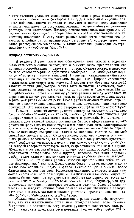 Течение — главный лимитирующий фактор на перекатах, но твердое дно, особенно сложенное из камней, служит удобной поверхностью для прикрепленных и цепляющихся животных и растений. На мягком, подвижном дне заводей мелкие организмы бентоса представлены только роющими формами, но более глубокая и спокойная вода благоприятнее для нектона, нейстона и планктона. Видовой состав сообществ перекатов, по-видимому, совершенно отличен от видового состава обитателей спокойных прудов и озер. Следовательно, если мы. говорим о «типичных» речных организмах, то в общем имеем в виду именно представителей сообществ перекатов. Вместе с тем можно ожидать, что сообщества заводей содержат некоторые виды, встречающиеся также и в прудах. Жуки-вертячки так же обычны на поверхности тихих заводей, как и на поверхности литоральной зоны прудов; лепомис, типичная прудовая рыба, также является постоянным жителем глубоких речных заводей.