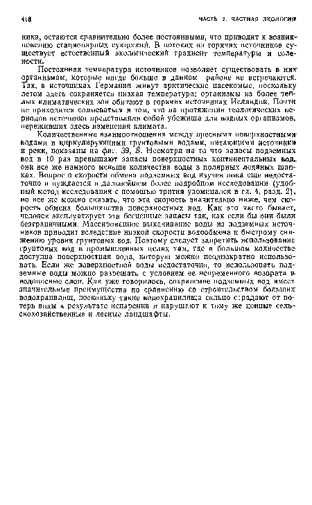 Количественные взаимоотношения между пресными поверхностным» водами и циркулирующими грунтовыми водами, питающими источники и реки, показаны на фиг. 39, Б. Несмотря на то что запасы подземных вод в 10 раз превышают запасы поверхностных континентальных вод, они все же намного меньше количества воды в полярных ледяных шапках. Вопрос о скорости обмена подземных вод изучен пока еще недостаточно и нуждается в дальнейшем более подробном исследовании (удобный метод исследования с помощью трития упоминался в гл. 4, разд. 2), но все же можно сказать, что эта скорость значительно ниже, чем скорость обмена большинства поверхностных вод. Как это часто бывает, человек эксплуатирует эти бесценные запасы так, как если бы они были безграничными. Массированное выкачивание воды из подземных источников приводит вследствие низкой скорости водообмена к быстрому снижению уровня грунтовых вод. Поэтому следует запретить использование грунтовых вод в промышленных целях там, где в большом количестве-доступна поверхностная вода, которую можно неоднократно использовать. Если же поверхностной воды недостаточно, то использовать подземные воды можно разрешать с условием ее непременного возврата водоносные слои. Как уже говорилось, сохранение подземных вод имеет значительные преимущества по сравнению со строительством больших водохранилищ, поскольку такие водохранилища сильно страдают от потерь воды в результате испарения и нарушают к тому же ценные сельскохозяйственные и лесные ландшафты.