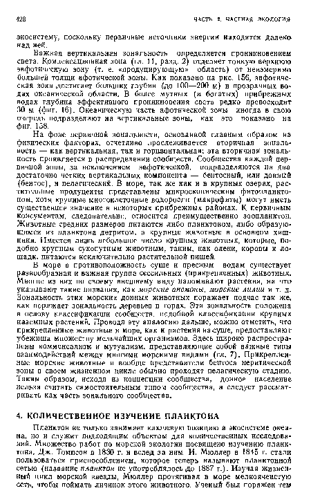 Важная вертикальная зональность определяется проникновением света. Компенсационная зона (гл. 11, разд. 2) отделяет тонкую верхнюю эвфотическую зону (т. е. «продуцирующую» область) от неизмеримо большей толщи афотической зоны. Как показано на рис. 156, эвфотиче-ская зона достигает больших глубин (до 100—200 м) в прозрачных водах океанической области. В более мутных (и богатых) прибрежных водах глубина эффективного проникновения света редко превосходит 30 м (фиг. 16). Океаническую часть афотической зоны иногда в свою очередь подразделяют на вертикальные зоны, как это показано на фиг. 158.