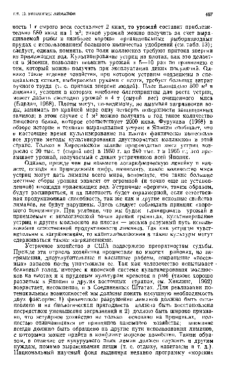 Однако, прежде чем вы возьмете логарифмическую линейку и начнете, исходя из приведенных цифр, вычислять, какое количество мяса устриц могут дать лиманы всего мира, вспомните, что такие большие местные сборы урожая зависят от огромной (и точно еще не установленной) площади прилежащих вод. Устричные «фермы», таким образом, будут расширяться, и их плотность будет соразмерной, если естественная продукционная способность, так же как и другие исходные свойства лиманов, не будут нарушены. Здесь следует соблюдать принцип «хорошего понемногу». При условии, что мы будем планировать урожай в приемлемых с экологической точки зрения границах, культивирование устриц и других моллюсков на плотах — весьма разумный путь использования естественной продуктивности лиманов. Так как устрицы чувствительны к загрязнениям, то капиталовложения в такие культуры могут сдерживаться также загрязнениями.