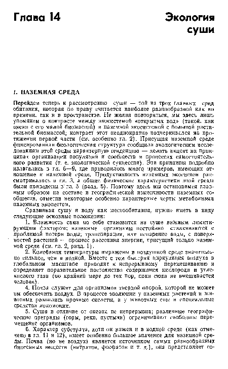 Перейдем теперь к рассмотрению суши — той из трех главных сред обитания, которая по праву считается наиболее разнообразной как во времени, так и в пространстве. Не желая повторяться, мы здесь лишь упомянем о контрасте между экосистемой «открытых вод» (такой, как океан с его малой биомассой) и наземной экосистемой с большой растительной биомассой; контраст этот неоднократно подчеркивался на протяжении первой части (см. особенно гл. 2). Присущая наземной среде фиксированная биологическая структура сообщила экологическим исследованиям этой среды характерную тенденцию — делать акцент на принципах организации популяций и сообществ и процессах самостоятельного развития (т. е. экологической сукцессии). Эти принципы подробно излагались в гл. 6—9, где приводилось много примеров, имеющих отношение к наземной среде. Продуктивность наземных экосистем рассматривалась в гл. 3, а общие физические характеристики этой среды были приведены в гл. 5 (разд. 5). Поэтому здесь мы остановимся главным образом на составе и географической изменчивости наземных сообществ, отметив некоторые особенно характерные черты метаболизма наземных экосистем.