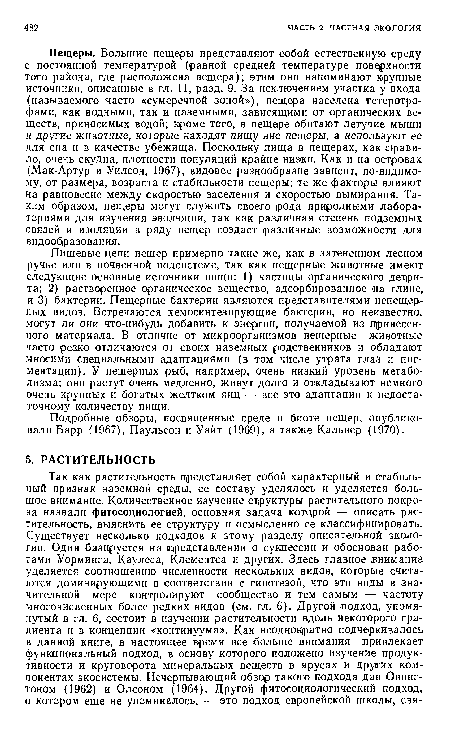 Пещеры. Большие .пещеры представляют собой естественную среду с постоянной температурой (равной средней температуре поверхности того района, где расположена пещера); этим они напоминают крупные источники, описанные в гл. 11, разд. 9. За исключением участка у входа (называемого часто «сумеречной зоной»), пещера населена гетеротро-фами, как водными, так и наземными, зависящими от органических веществ, приносимых водой; кроме того, в пещере обитают летучие мыши и другие животные, которые находят пищу вне пещеры, а используют ее для сна и в качестве убежища. Поскольку пища в пещерах, как правило, очень скудна, плотности популяций крайне низки. Как и на островах (Мак-Артур и Уилсон, 1967), видовое разнообразие зависит, по-видимому, от размера, возраста и стабильности пещеры; те же факторы влияют на равновесие между скцростью заселения и скоростью вымирания. Таким образом, пещеры могут служить своего рода природными лабораториями для изучения эволюции, так как различная степень подземных связей и изоляции в ряду пещер создает различные возможности для видообразования.