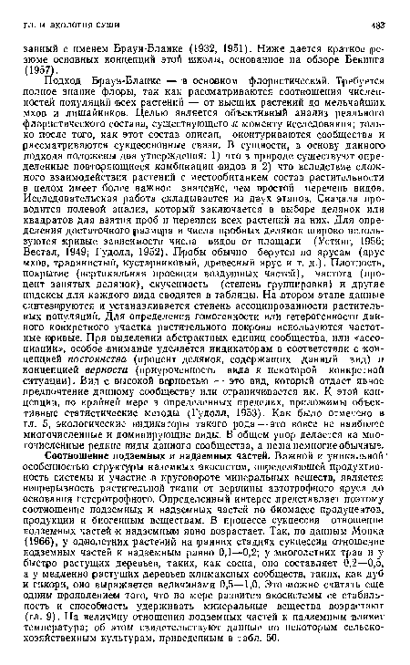 Подход Браун-Бланке — в основном флористический. Требуется полное знание флоры, так как рассматриваются соотношения численностей популяций всех растений — от высших растений до мельчайших мхов и лишайников. Целью является объективный анализ реального флористического состава, существующего к моменту исследования; только после того, как этот состав описан, оконтуриваются сообщества и рассматриваются сукцессионные связи. В сущности, в основу данного подхода положены два утверждения: 1) что в природе существуют определенные повторяющиеся комбинации видов и 2) что вследствие сложного взаимодействия растений с местообитанием состав растительности в целом имеет более важное значение, чем простой перечень видов. Исследовательская работа складывается из двух этапов. Сначала проводится полевой анализ, который заключается в выборе делянок или квадратов для взятия проб и переписи всех растений на них. Для определения достаточного размера и числа пробных делянок широко используются кривые зависимости числа видов от площади (Устинг, 1956; Вестал, 1949; Гудолл, 1952). Пробы обычно берутся по ярусам (ярус мхов, травянистый, кустарниковый, древесный ярус и т. д.). Плотность, покрытие (вертикальная проекция воздушных частей), частота (процент занятых делянок), скученность (степень группировки) и другие индексы для каждого вида сводятся в таблицы. На втором этапе данные синтезируются и устанавливается степень ассоциированности растительных популяций. Для определения гомогенности или гетерогенности данного конкретного участка растительного покрова используются частотные кривые. При выделении абстрактных единиц сообщества, или «ассоциации», особое внимание уделяется индикаторам в соответствии с концепцией постоянства (процент делянок, содержащих данный вид) и концепцией верности (приуроченность вида к некоторой конкретной ситуации). Вид с высокой верностью — это вид, который отдает явное предпочтение данному сообществу или ограничивается им. К этой концепции, по крайней мере в определенных пределах, приложимы объективные статистические методы (Гудолл, 1953). Как было отмечено в гл. 5, экологические индикаторы такого рода — это вовсе не наиболее многочисленные и доминирующие виды. В общем упор делается на многочисленные редкие виды данного сообщества, а не на немногие обычные.