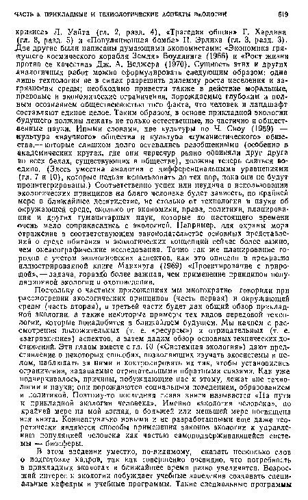 Поскольку о частных приложениях мы многократно говорили при рассмотрении экологических принципов (часть первая) и окружающей среды (часть вторая), в третьей части будет дан общий обзор прикладной экологии, а также некоторые примеры тех видов передовой технологии, которые понадобятся в ближайшем будущем. Мы начнем с рассмотрения положительных (т. е. «ресурсы») и отрицательных (т. е, «загрязнение») аспектов, а затем дадим обзор основных технических достижений. Эти главы вместе с гл. 10 («Системная экология») дают представление о некоторых способах, позволяющих изучать экосистемы в целом, наблюдать за ними и контролировать их так, чтобы установились ограничения, задаваемые отрицательными обратными сеязями. Как уже подчеркивалось, причины, побуждающие нас к этому, лежат вне технологии и науки; они порождаются социальным поведением, образованием и политикой. Поэтому-то последняя глава книги называется «На пути к прикладной экологии человека». Именно «экология человека», по крайней мере на мой взгляд, в большей или меньшей мере посвящена вся книга. Концептуально новыми и не разработанными еще даже теоретически являются способы применения законов экологии к управлению популяцией человека как частью самоподдерживающейся системы — биосферы.