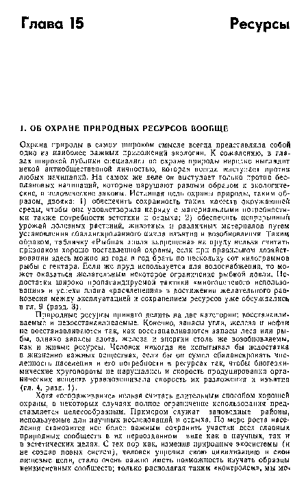 Охрана природы в самом широком смысле всегда представляла собой одно из наиболее важных приложений экологии. К сожалению, в глазах широкой публики специалист по охране природы нередко выглядит некой антиобщественной личностью, которая всегда выступает против любых начинаний. На самом же деле он выступает только против бесплановых начинаний, которые нарушают равным образом и экологические, и человеческие законы. Истинная цель охраны природы, таким образом, двояка: 1) обеспечить сохранность таких качеств окружающей среды, чтобы она удовлетворяла наряду с материальными потребностями также потребности эстетики и отдыха; 2) обеспечить непрерывный урожай полезных растений, животных и различных мгтериалов путем установления сбалансированного цикла изъятия и возобновления Таким образом, табличку «Рыбная ловля запрещена» на пруду нельзя считать признаком хорошо поставленной охраны, если при правильном хозяйствовании здесь можно из года в год брать по нескольку сот килограммов рыбы с гектара. Если же пруд используется для водоснабжения, то может оказаться желательным некоторое ограничение рыбной ловли. Недостатки широко пропагандируемой тактики «многонетевого использования» и успехи плана «расчленения» в достижении желательного равновесия между эксплуатацией и сохранением ресурсов уже обсуждались в гл. 9 (разд. 3).