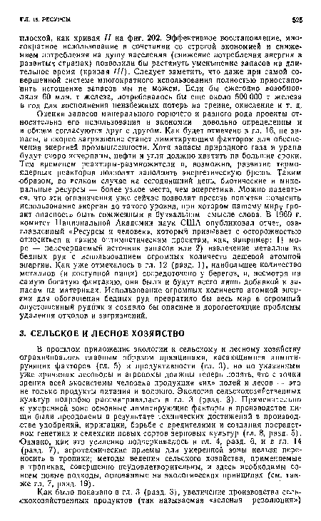 Опенки запасов минерального горючего и разного рода проекты относительно его использования и экономии довольно определенны и в общем согласуются друг с другом. Как будет отмечено в гл. 16, не запасы, а скорее загрязнение станет лимитирующим фактором для обеспечения энергией промышленности. Хотя запасы природного газа и урана будут скоро исчерпаны, нефти и угля должно хватить на большие сроки. Тем временем реакторы-размножители и, возможно, развитие термо--ядерных реакторов позволят заполнить энергетическую брешь. Таким образом, во всяком случае на сегодняшний день, биотические и минеральные ресурсы — более узкое место, чем энергетика. Можно надеяться. что эти ограничения уже сейчас позволят пресечь попытки повысить использование энергии до такого уровня, при котором нашему миру грозит опасность быть сожженным в буквальном смысле слова. В 1969 г. комитет Национальной Академии наук США опубликовал отчет, озаглавленный «Ресурсы и человек», который призывает с осторожностью относиться к таким оптимистическим проектам, как, например: 1) море — неисчерпаемый источник запасов или 2) извлечение металлов из бедных руд с использованием огромных количеств дешевой атомной энергии. Как уже отмечалось в гл. 12 (разд. 1), наибольшее количество металлов (и доступной пищи) сосредоточено у берегов, и, несмотря на самую богатую фантазию, они были и будут всего лишь добавкой к запасам на материках. Использование огромных количеств атомной энергии для обогащения бедных руд превратило бы весь мир в огромный опустошенный рудник и создало бы опасные и дорогостоящие проблемы удаления отходов и загрязнений.