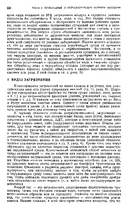 К первому относятся стойкие (неразлагающиеся) загрязнения — вещества и яды, такие, как алюминиевые банки, соли ртути, фенольные соединения с длинной цепью, ДДТ, которые в естественной среде либо не разрушаются вовсе, либо разрушаются очень медленно. Иными словами, для этих веществ не существует природных процессов, которые могли бы их разлагать с такой же скоростью, с какой они вводятся в экосистему. Такие неразрушающиеся загрязнители не только накапливаются, но часто «биологически усиливаются» по мере прохождения в биогеохимических циклах и по пищевым цепям (концепция «биологического усиления» разъясняется в гл. 3, разд. 4). Кроме того, они могут образовать другие ядовитые вещества, соединяясь с другими веществами окружающей среды. Единственный возможный способ «очистки» от таких загрязнителей — это их изъятие или экстракция из системы жизнеобеспечения окружающей среды, что сопряжено с большими расходами. Подобное изъятие возможно в космических кораблях (см. гл. 20), но удаление многих таких загрязнителей из биосферы практически невозможно. Очевидное и разумное решение (которое, однако, легче сформулировать, чем выполнить) состоит в том, чтобы запретить выброс в окружающую среду таких веществ (или хотя бы контролировать его так, чтобы избежать токсичного уровня) или даже совершенно прекратить производство таких веществ (т. е. найти легко деградирующие заменители).