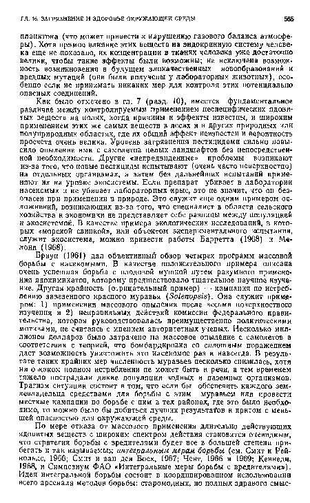 Браун (1961) дал объективный обзор четырех программ массовой борьбы с насекомыми. В качестве положительного примера описана очень успешная борьба с плодовой мушкой путем разумного применения ядохимикатов, которому предшествовало тщательное научное изучение. Другая крайность (отрицательный пример) — кампания по истреблению завезенного красного муравья (8о1епорз1з). Она служит примером: 1) применения массового опыления после весьма поверхностного изучения и 2) неправильных действий комиссии федерального правительства, которая руководствовалась преимущественно политическими мотивами, не считаясь с мнением авторитетных ученых. Несколько миллионов долларов было затрачено на массовое опыление с самолетов в соответствии с теорией, что бомбардировка со сплошным поражением даст возможность уничтожить это насекомое раз и навсегда. В результате таких крайних мер численность муравьев несколько снизилась, хотя ни о каком полно М истреблении не может быть и речи, а тем временем тяжело пострадали дикие популяции водных и наземных организмов. Трагизм ситуации состоит в том, что если бы обеспечить каждого землевладельца средствами для борьбы с этим муравьем или провести местные кампании по борьбе с ним в тех районах, где это было необходимо, то можно было бы добиться лучших результате и притом с меньшей опасностью для окружающей среды.