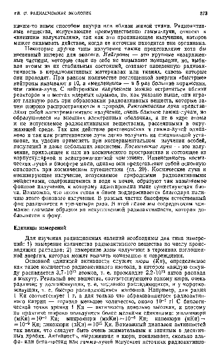 Некоторые другие типы излучения также представляют хотя бы косвенный интерес для эколога. Нейтроны — это крупные незаряженные частицы, которые сами по себе не вызывают ионизации, но, выбивая атомы из их стабильных состояний, создают наведенную радиоактивность в нерадиоактивных материалах или тканях, сквозь которые они проходят. При равном количестве поглощенной энергии «быстрые» нейтроны вызывают в 10, а «медленные» — в 5 раз большие поражения, чем Гамма-лучи. С нейтронным излучением можно встретиться вблизи реакторов и в местах ядерных взрывов, но, как указано выше, они играют главную роль при образовании радиоактивных веществ, которые затем широко распространяются в природе. Рентгеновские лучи представляют собой электромагнитное излучение, очень близкое гамма-лучам, но образующееся на внешних электронных оболочках, а не в ядре атома и не испускаемое радиоактивными веществами, рассеянными в окружающей среде. Так как действие рентгеновских и гамма-лучей одинаково и так как рентгеновские лучи легко получать на специальной установке, их удобно применять при экспериментальном изучении особей, популяций и даже небольших экосистем. Космические лучи — это излучение, приходящее к нам из космического пространства и состоящее из корпускулярной и электромагнитной компонент. Интенсивность космических лучей в биосфере мала, однако они представляют собой основную опасность при космическом путешествии (гл. 20). Космические лучи и ионизирующее излучение, испускаемое природными радиоактивными веществами, содержащимися в воде и почве, образуют так называемое фоновое излучение, к которому адаптирована ныне существующая биота. Возможно, что поток генов в биоте поддерживается благодаря наличию этого фонового излучения. В разных частях биосферы естественный фон различается в три-четыре раза. В этой главе мы сосредоточим внимание главным образом на искусственной радиоактивности, которая добавляется к фону.