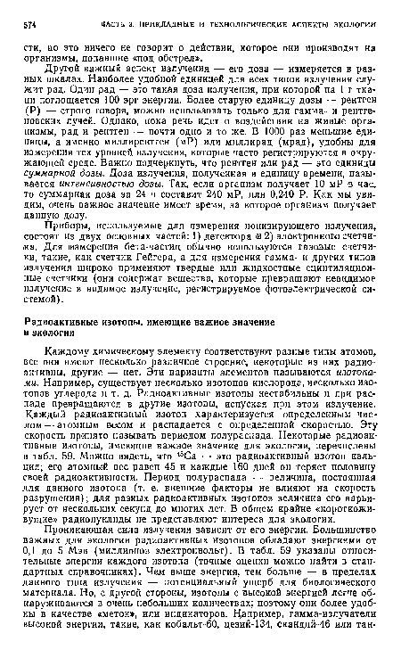 Каждому химическому элементу соответствуют разные типы атомов, все они имеют несколько различное строение, некоторые из них радиоактивны, другие — нет. Эти варианты элементов называются изотопами. Например, существует несколько изотопов кислорода, несколько изотопов углерода и т. д. Радиоактивные изотопы нестабильны и при распаде превращаются в другие изотопы, испуская при этом излучение. Каждый радиоактивный изотоп характеризуется определенным числом— атомным весом и распадается с определенной скоростью. Эту скорость принято называть периодом полураспада. Некоторые радиоактивные изотопы, имеющие важное значение для экологии, перечислены в табл. 59. Можно видеть, что 45Са — это радиоактивный изотоп кальция; его атомный вес равен 45 и каждые 160 дней он теряет половину своей радиоактивности. Период полураспада — величина, постоянная для данного изотопа (т. е. внешние факторы не влияют на скорость разрушения); для разных радиоактивных изотопов величина его варьирует от нескольких секунд до многих лет. В общем крайне «короткожи-вущие» радионуклиды не представляют интереса для экологии.