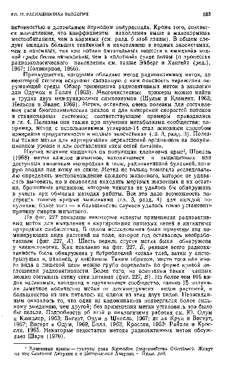 Преимущества, которыми обладает метод радиоактивных меток, до некоторой степени искупают связанную с ним опасность заражения окружающей среды. Обзор применения радиоактивных меток в экологии дан Одумом и Голли (1963). Многочисленные примеры можно найти в трудах двух международных симпозиумов (Шульц и Клемент, 1963; Нельсон и Эванс, 1969). Метки, очевидно, очень полезны для составления схем биогеохимических циклов и для измерения скоростей потоков в стационарных системах; соответствующие примеры приводились в гл. 4. Полезны они также при изучении метаболизма сообщества; например, метод с использованием углерода-14 стал основным способом измерения продуктивности в водных экосистемах (гл. 3, разд. 3). Полезны также метки для картирования перемещений организмов на популяционном уровне и для составления схем сетей питания.