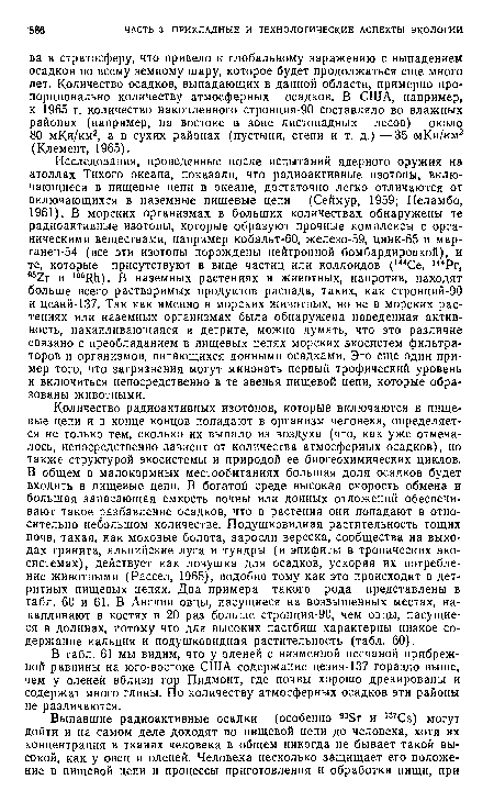 Количество радиоактивных изотопов, которые включаются в пищевые цепи и в конце концов попадают в организм человека, определяется не только тем, сколько их выпало из воздуха (что, как уже отмечалось, непосредственно зависит от количества атмосферных осадков), но также структурой экосистемы и природой ее биогеохимических циклов. В общем в малокормных местообитаниях большая доля осадков будет входить в пищевые цепи. В богатой среде высокая скорость обмена и большая запасающая емкость почвы или донных отложений обеспечивают такое разбавление осадков, что в растения они попадают в относительно небольшом количестве. Подушковидная растительность тощих почв, такая, как моховые болота, заросли вереска, сообщества на выходах гранита, альпийские луга и тундры (и эпифиты в тропических экосистемах), действует как ловушка для осадков, ускоряя их потребление животными (Рассел, 1965), подобно тому как это происходит в дет-ритных пищевых цепях. Два примера такого рода представлены в табл. 60 и 61. В Англии овцы, пасущиеся на возвышенных местах, накапливают в костях в 20 раз больше стронция-90, чем овцы, пасущиеся в долинах, потому что для высоких пастбищ характерны низкое содержание кальция и подушковидная растительность (табл. 60).