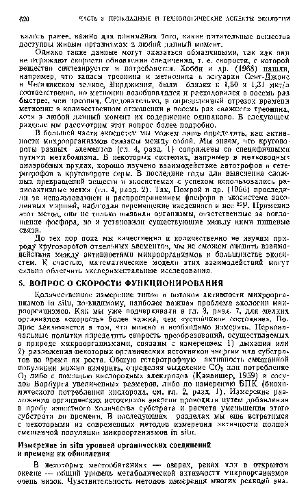 В большей части экосистем мы можем лишь определить, как активности микроорганизмов связаны между собой. Мы знаем, что круговороты разных элементов (гл. 4, разд. 1) сопряжены со специфичными путями метаболизма. В некоторых системах, например в мелководных анаэробных прудах, хорошо изучено взаимодействие автотрофов и гете-ротрофов в круговороте серы. В последние годы для выяснения сложных превращений веществ в экосистемах с успехом использовались радиоактивные метки (гл. 4, разд. 2). Так, Помрой и др. (1966) проследили за использованием и распространением фосфора в экосистеме засоленных маршей, наблюдая перемещение введенного в нее 32Р. Применив этот метод, оии не только выявили организмы, ответственные за поглощение фосфора, но и установили существующие между ними пищевые связи.