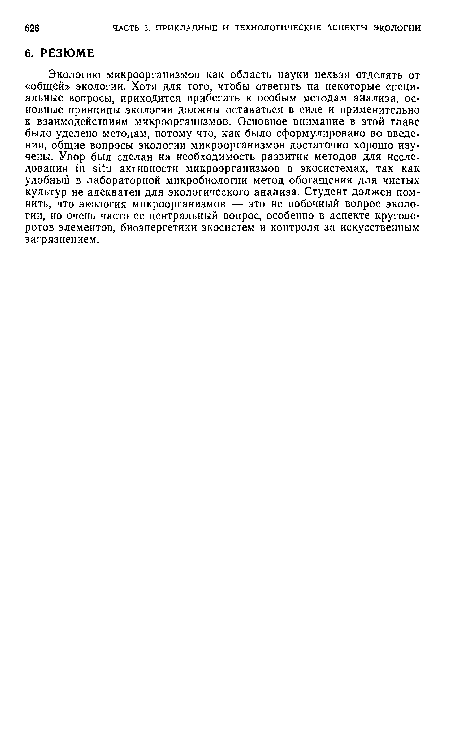 Экологию микроорганизмов как область науки нельзя отделять от «общей» экологии. Хотя для того, чтобы ответить на некоторые специальные вопросы, приходится прибегать к особым методам анализа, основные принципы экологии должны оставаться в силе и применительно к взаимодействиям микроорганизмов. Основное внимание в этой главе было уделено методам, потому что, как было сформулировано во введении, общие вопросы экологии микроорганизмов достаточно хорошо изучены. Упор был сделан на необходимость развития методов для исследования in situ активности микроорганизмов в экосистемах, так как удобный в лабораторной микробиологии метод обогащения для чистых культур не адекватен для экологического анализа. Студент должен помнить, что экология микроорганизмов — это не побочный вопрос экологии, но очень часто ее центральный вопрос, особенно в аспекте круговоротов элементов, биоэнергетики экосистем и контроля за искусственным загрязнением.