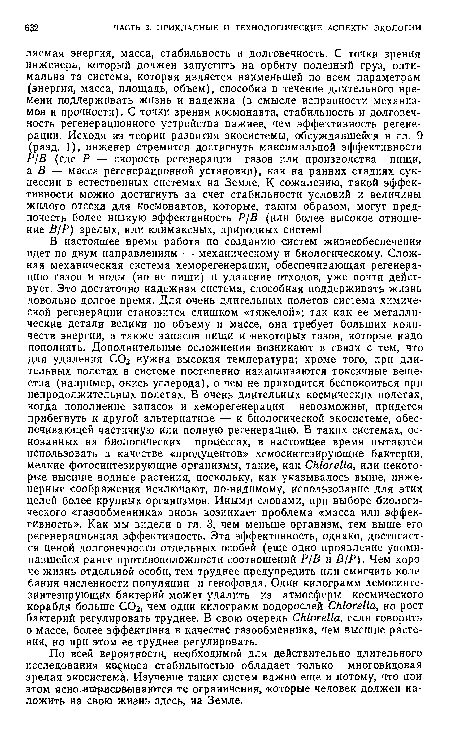 В настоящее время работа по созданию систем жизнеобеспечения идет по двум направлениям — механическому и биологическому. Сложная механическая система хеморегенерации, обеспечивающая регенерацию газов и воды (но не пищи) и удаление отходов, уже почти действует. Это достаточно надежная система, способная поддерживать жизнь довольно долгое время. Для очень длительных полетов система химической регенерации становится слишком «тяжелой»; так как ее металлические детали велики по объему и массе, она требует больших количеств энергии, а также запасов пищи и некоторых газов, которые надо пополнять. Дополнительные осложнения возникают в связи с тем, что для удаления СОг нужна высокая температура; кроме того, при длительных полетах в системе постепенно накапливаются токсичные вещества (например, окись углерода), о чем не приходится беспокоиться при непродолжительных полетах. В очень длительных космических полетах, когда пополнение запасов и хеморегенерация невозможны, придется прибегнуть к другой альтернативе — к биологической экосистеме, обеспечивающей частичную или полную регенерацию. В таких системах, основанных на биологических процессах, в настоящее время пытаются использовать в качестве «продуцентов» хемосинтезирующие бактерии, мелкие фотосинтезирующие организмы, такие, «ак Chlorella, или некоторые высшие водные растения, поскольку, как указывалось выше, инженерные соображения исключают, по-видимому, использование для этих целей более крупных организмов. Иными словами, при выборе биологического «газообменника» вновь возникает проблема «масса или эффективность». Как мы видели в гл. 3, чем меньше организм, тем выше его регенерационная эффективность. Эта эффективность, однако, достигается ценой долговечности отдельных особей (еще одно проявление упоминавшейся ранее противоположности соотношений Р/В и В/P). Чем короче жизнь отдельной особи, тем труднее предупредить или смягчить колебания численности популяции и генофонда. Один килограмм Хемосинте-зинтезирующих бактерий может удалить из атмосферы космического корабля больше СОг, чем один килограмм водорослей Chlorella, но рост бактерий регулировать труднее. В свою очередь Chlorella, если говорить о массе, более эффективна в качестве газообменника, чем высшие растения, но при этом ее труднее регулировать.