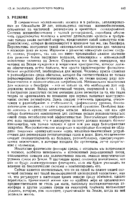 В современных исследованиях космоса и в работах, запланированных на ближайшие 20 лет, используется система жизнеобеспечения, основанная на частичной регенерации и временном складировании. Система жизнеобеспечения с полной регенерацией, способная обеспечить существование человека в течение длительного времени и требующая только ввода световой энергии, представляет собой замкнутую микроэкосистему, которая функционирует в принципе так же, как биосфера. Перспективы построения такой «минимальной экосистемы для человека в космосе» пока не ясны. Изучение и развитие замкнутых систем следует, однако, ускорить, так как это имеет чрезвычайно Еажное значение для решения более насущных вопросов, относящихся к минимальной экосистеме человека на Земле. Становится все более очевидным, что человек на Земле нуждается в жизненном пространстве, которое должно обеспечивать нечто большее, чем просто удовлетворение физиологических потребностей, необходимых для жизни. Человеку нужна сложная и разнообразная среда обитания, которая бы соответствовала не только первоочередным физиологическим нуждам, но также целому ряду психологических и социологических потребностей. Минимальная экосистема для человека в биосфере — это не только то, что необходимо для поддержания жизни. Вклад экологической теории, очерченной в гл. 1—10, в построение замкнутых систем очевиден даже несмотря на то, что такая теория не принималась во внимание при первых попытках конструирования систем регенерации. Здесь следует учитывать принципы, относящиеся к разнообразию и стабильности, трофическому уровню, биогео-химическим циклам, а также к экологической сукцессии. Особенно важно ломнить о принципе «оптимум меньше максимума», так как при отборе биотических компонентов для системы нельзя руководствоваться одной лишь метаболической эффективностью. Экологические соображения ясно указывают, что в замкнутую систему должно входить больше компонентов, чем только человек и один или два вида благоприятных микробов. Микроскопические водоросли и водородные бактерии не обладают никакими преимуществами перед механико-химическими устройствами для регенерации респираторных газов и воды. Ясно, что внимание следует сконцентрировать на больших, разнообразных, саморегулирующихся экосистемах, в которые входили бы организмы, легче сопрягаемые с человеком.