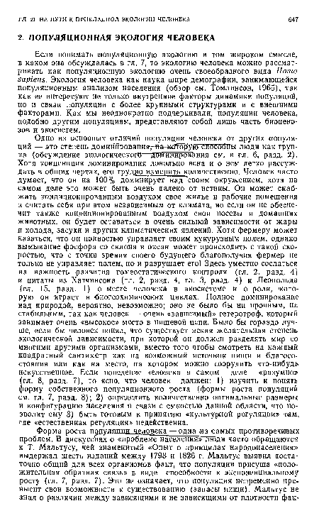 Одно из основных отличий популяции человека от других популяций — это степень доминирования,-«a-«ofop yro способны люди как группа (обсуждение экологического—доминирования см. в гл. 6, разд. 2). Хотя конценпция доминирования довольно ясна и о нем легко рассуждать в общих чертах, его трудщо измерить количественно. Человек часто думает, что он на 100% доминирует над своим окружением, хотя на самом деле это может быть очень далеко от истины. Он может снабжать кондиционированным воздухом свое жилье и рабочие помещения и считать себя при этом независимым от климата, но если он не обеспечит также кондиционированным воздухом свои посевы и домашних животных, он будет оставаться в очень сильной зависимости от жары и холода, засухи и других климатических явлений. Хотя фермеру может казаться, что он полностью управляет своим кукурузным полем, однако вымывание фосфора со склона в океан может происходить с такой скоростью, что с точки зрения своего будущего благополучия фермер не только не управляет полем, но и разрушает его! Здесь уместно сослаться на важность развития гомеостатического контроля (гл. 2, разд. 4) и цитаты из Хатчинсона (гл. 2, разд. 4, гл. 3, разд. 4) и Леопольда (гл. 15, разд. 1) о месте человека в экосистеме и о роли, которую он играет в биогеохимичеаких циклах. Полное доминирование над природой, вероятно, невозможно; оно не было бы ни прочным, ни стабильным, так как человек — очень «зависимый» гетеротроф, который занимает очень «высокое» место в пищевой цепи. Было бы гораздо лучше, если бы человек понял, что существует некая желательная степень экологической зависимости, при которой он должен разделять мир со многими другими организмами, вместо того чтобы смотреть на каждый квадратный сантиметр как на возможный источник пищи и благосостояния или как на место, на котором можно соорудить что-нибудь искусственное. Если поведение человека в самом деле «разумно» (гл. 8, разд. 7), то ясно, что человек должен: 1) изучить и понять форму собственного популяционного роста (формы роста популяций см. гл. 7, разд. 8); 2) определить количественно оптимальные размеры и конфигурацию населения в связи с емкостью данной области, что позволит ему 3) быть готовым к принятию «культурной регуляции» там, где «естественная регуляция» недейственна.