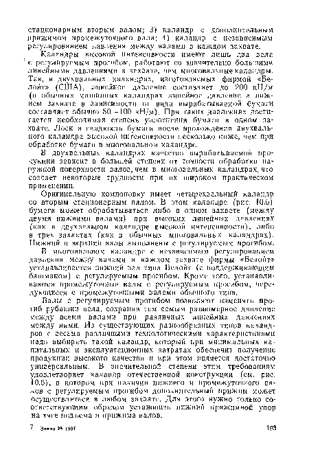Каландры высокой интенсивности имеют лишь два вала ’ с регулируемым прогибом, работают со значительно большими линейными давлениями в захвате, чем многовальные каландры. Так, в двухвальных каландрах, изготовляемых фирмой «Белойт» (США), линейное давление составляет до 200 кН/м (в обычных машинных каландрах линейное давление в нижнем захвате в зависимости от вида вырабатываемой бумаги составляет обычно 80—100 кН/м). При таких давлениях достигается необходимая степень уплотнения бумаги в одном захвате. Лоск и гладкость бумаги после прохождения двухваль-ного каландра высокой интенсивности несколько ниже, чем при обработке бумаги в многовальном каландре.