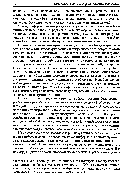 Планируя развитие информационных ресурсов, необходимо рассмотреть вопрос о том, какой круг ссылок и документов целесообразно отбирать для каждой из перечисленных категорий. Лимитирующими факторами являются, с одной стороны, доступные ресурсы центра, а с другой стороны — степень потребности в тех или иных материалах. Как правило, документация старше 5-10 лет является менее ценной; материалы ОВОС и экологической экспертизы конкретных проектов могут быть представлены отдельными, тщательно отобранными образцами; необходимыми могут быть лишь отдельные исследования зарубежной и отечественной практики, также специально отобранные. В любом случае, необходимо тщательно сформулировать принципы отбора материалов. Было бы ошибкой формировать информационные ресурсы, исходя из того, какие материалы легче всего получить, без оценки их содержания и определения потребности в них.