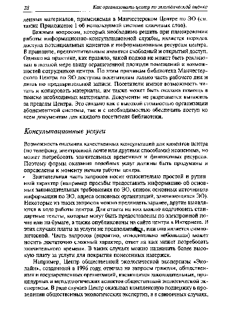 Важным вопросом, который необходимо решить при планировании работы информационно-консультационной службы, является порядок доступа потенциальных клиентов к информационным ресурсам центра. В принципе, предпочтительным является свободный и открытый доступ. Однако на практике, как правило, такой подход не может быть реализован в полной мере ввиду ограниченной площади помещений и возможностей сотрудников центра. По этим причинам библиотека Манчестерского Центра по ЭО доступна посетителям только часть рабочего дня и лишь по предварительной записи. Посетители имеют возможность читать и копировать материалы, им также может быть оказана помощь в поиске необходимых материалов. Документы не разрешается выносить за пределы Центра. Это связано как с высокой стоимостью организации абонементной системы, так и с необходимостью обеспечить доступ ко всем документам для каждого посетителя библиотеки.