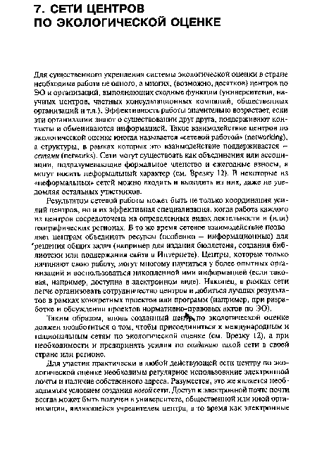 Для существенного укрепления системы экологической оценки в стране необходима работа не одного, а многих, (возможно, десятков) центров по ЭО и организаций, выполняющих сходные функции (университетов, научных центров, частных консультационных компаний, общественных организаций и т.д.). Эффективность работы значительно возрастает, если эти организации знают о существовании друг друга, поддерживают контакты и обмениваются информацией. Такое взаимодействие центров по экологической оценке иногда называется «сетевой работой» (networking), а структуры, в рамках которых это взаимодействие поддерживается — сетями (networks). Сети могут существоать как объединения или ассоциации, подразумевающие формальное членство и ежегодные взносы, а могут носить неформальный характер (см. Врезку 12). В некоторые из «неформальных» сетей можно входить и выходить из них, даже не уведомляя остальных участников.