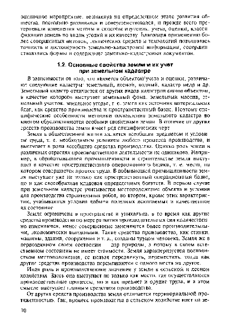 Земля в общественной жизни является всеобщим предметом и условием труда, т. е. необходимым условием любого процесса производства, и выступает в роли всеобщего средства производства. Однако роль земли в различных отраслях производственной деятельности не одинакова. Например, в обрабатывающей промышленности и строительстве земля выступает в качестве пространственного операционного базиса, т. е. места, на котором совершается процесс труда. В добывающей промышленности земля выступает уже не только как пространственный операционный базис, но и как своеобразная кладовая определенных богатств. В первом случае при земельном кадастре учитывается местоположение объекта и условия для производства строительных работ, во втором, кроме этих характеристик, учитываются условия добычи полезных ископаемых и качественное их состояние.