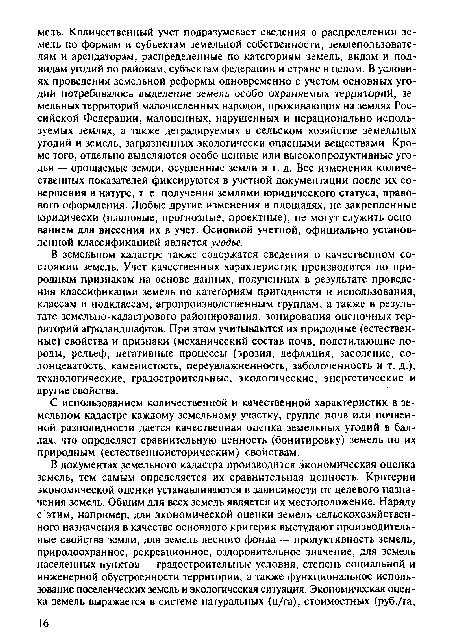 В земельном кадастре также содержатся сведения о качественном состоянии земель. Учет качественных характеристик производится по природным признакам на основе данных, полученных в результате проведения классификации земель по категориям пригодности и использования, классам и подклассам, агропроизводственным группам, а также в результате земельно-кадастрового районирования, зонирования оценочных территорий агроландшафтов. При этом учитываются их природные (естественные) свойства и признаки (механический состав почв, подстилающие породы, рельеф, негативные процессы (эрозия, дефляция, засоление, со-лонцеватость, каменистость, переувлажненность, заболоченность и т. д.), технологические, градостроительные, экологические, энергетические и другие свойства.