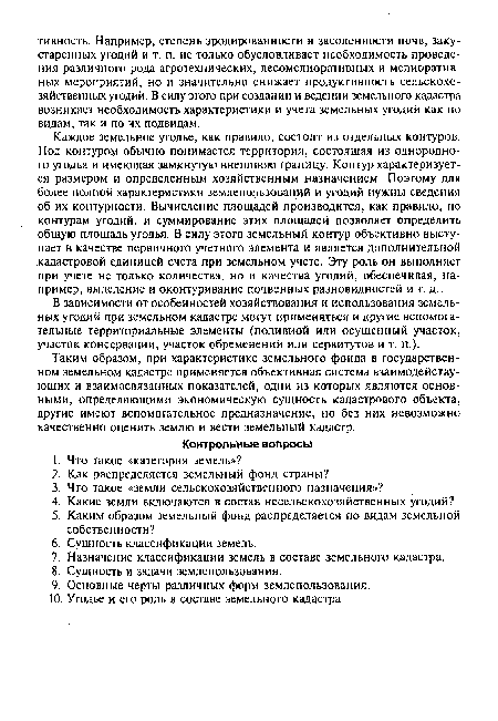 Каждое земельное угодье, как правило, состоит из отдельных контуров. Под контуром обычно понимается территория, состоящая из однородного угодья и имеющая замкнутую внешнюю границу. Контур характеризуется размером и определенным хозяйственным назначением. Поэтому для более полной характеристики землепользований и угодий нужны сведения об их контурности. Вычисление площадей производится, как правило, по контурам угодий, и суммирование этих площадей позволяет определить общую площадь угодья. В силу этого земельный контур объективно выступает в качестве первичного учетного элемента и является дополнительной кадастровой единицей счета при земельном учете. Эту роль он выполняет при учете не только количества, но и качества угодий, обеспечивая, например, выделение и оконтуривание почвенных разновидностей и т. д.