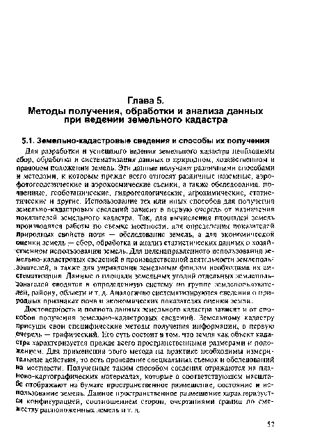 Для разработки и успешного ведения земельного кадастра необходимы сбор, обработка и систематизация данных о природном, хозяйственном и правовом положении земель. Эти данные получают различными способами и методами, к которым прежде всего относят различные наземные, аэрофотогеодезические и аэрокосмические съемки, а также обследования: почвенные, геоботанические, гидрогеологические, агрохимические, статистические и другие. Использование тех или иных способов для получения земельно-кадастровых сведений зависит в первую очередь от назначения показателей земельного кадастра. Так, для вычисления площадей земель производятся работы по съемке местности, для определения показателей природных свойств почв — обследование земель, а для экономической оценки земель — сбор, обработка и анализ статистических данных о хозяйственном использовании земель. Для целенаправленного использования зе-мельно-кадастровых сведений в производственной деятельности землепользователей, а также для управления земельным фондом необходима их систематизация. Данные о площади земельных угодий отдельных землепользователей сводятся в определенную систему по группе землепользователей, району, области и т, д. Аналогично систематизируются сведения о природных признаках почв и экономических показателях оценки земли.