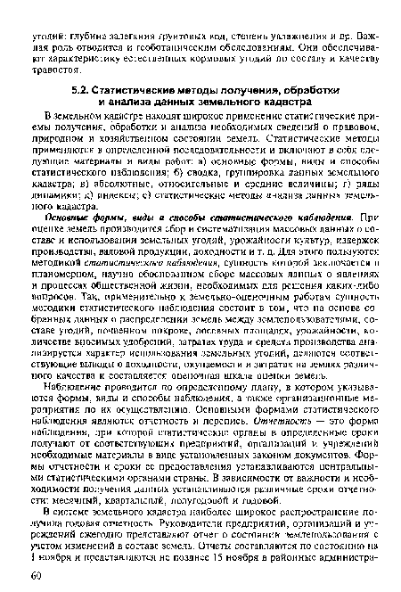 В земельном кадастре находят широкое применение статистические приемы получения, обработки и анализа необходимых сведений о правовом, природном и хозяйственном состоянии земель. Статистические методы применяются в определенной последовательности и включают в себя следующие материалы и виды работ: а) основные формы, виды и способы статистического наблюдения; б) сводка, группировка данных земельного кадастра; в) абсолютные, относительные и средние величины; г) ряды динамики; д) индексы; е) статистические методы анализа данных земельного кадастра.