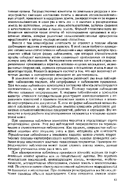 В зависимости от характера регистрации различают два вида наблюдений: наблюдения текущие, иЛи непрерывные и наблюдения прерывные. При текущих наблюдениях изменения в состоянии объекта регистрируются систематически, по мере их поступления. Поэтому текущие наблюдения обычно называют непрерывными. К текущим наблюдениям в земельном кадастре относится государственная регистрация землепользования с отражением изменений в правовом положении земель в текстовых и планово-картографических документах. К этой же форме наблюдений можно отнести наблюдения за приусадебным землепользованием работников различных сельскохозяйственных предприятий, рабочих и служащих. Все изменения в приусадебном землепользовании отражаются в земельно-кадастровой книге.
