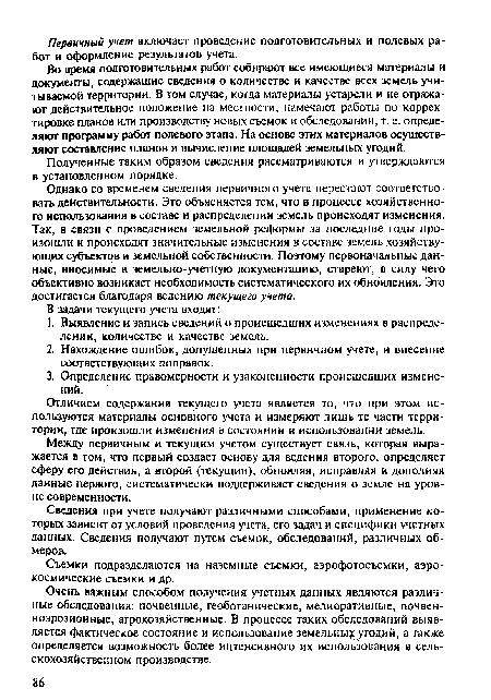 Однако со временем сведения первичного учета перестают соответствовать действительности. Это объясняется тем, что в процессе хозяйственного использования в составе и распределении земель происходят изменения. Так, в связи с проведением земельной реформы за последние годы произошли и происходят значительные изменения в составе земель хозяйствующих субъектов и земельной собственности. Поэтому первоначальные данные, вносимые в земельно-учетную документацию, стареют, в силу чего объективно возникает необходимость систематического их обновления. Это достигается благодаря ведению текущего учета.