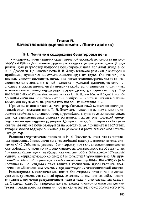 Бонитировка почв является сравнительной оценкой их качества по плодородию при определенном уровне развития культуры земледелия. В теоретическую разработку вопросов бонитировки почв большой вклад внес В. В. Докучаев. При оценке почв В. В. Докучаев четко различал две стороны проблемы, существенно отличающиеся друг от друга. Он считал, что вначале следует оценивать почву как естественноисторическое тело, независимо от отношения к ней человека и условий времени, то есть исследовать состав почвы, ее физические свойства, отношение к подпочве, и только после этого определять сравнительное достоинство почв. Это последнее обстоятельство, подчеркивал В. В. Докучаев, и придает исследованию почв как естественных тел особую ценность и заставляет базировать оценку земель на результатах подобных исследований.