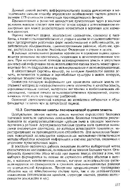 В земельно-оценочных работах основным является выборочный метод статистических исследований, основанный на законах больших чисел. Особенность применения этого метода при оценке земель состоит в том, что выборки формируются на основе не случайного отбора объектов в натуре, а массовых хозяйственных данных, которые целенаправленно систематизируются по совокупности в границах земельно-оценочных районов по определенной программе. Программа предусматривает группировку объектов как по качественному составу почв, так и по экономическим показателям (специализации хозяйств, структуре посевов, уровню интенсивности земледелия и пр.).