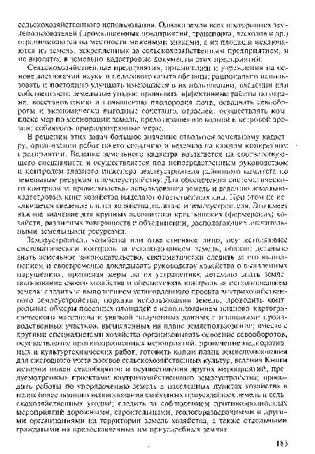 Землеустроитель хозяйства или ответственное лицо, осуществляющее систематический контроль за использованием земель, обязан: детально знать земельное законодательство, систематически следить за его выполнением и своевременно докладывать руководству хозяйства о выявленных нарушениях, принимая меры по их устранению; детально знать землепользование своего хозяйства и обеспечивать контроль за использованием земель; следить за выполнением установленного проекта внутрихозяйственного землеустройства, порядка использования земель; проводить контрольные обмеры посевных площадей с использованием планово-картографического материала и увязкой полученных данных с площадями производственных участков, вычисленных на плане землепользования; вместе с другими специалистами хозяйства организовывать освоение севооборотов, осуществление противоэрозионных мероприятий, проведение мелиоративных и культуртехнических работ, готовить копии плана землепользования для ежегодного учета посевов сельскохозяйственных культур, ведения Книги истории полей севооборотов и осуществления других мероприятий, предусмотренных проектами внутрихозяйственного землеустройства; проводить работы по упорядочению земель в населенных пунктах хозяйства в целях более полного использования свободных приусадебных земель и сельскохозяйственных угодий; следить за соблюдением противоэрозионных мероприятий дорожными, строительными, геологоразведочными и другими организациями на территории земель хозяйства, а также отдельными гражданами на предоставленных им приусадебных землях.