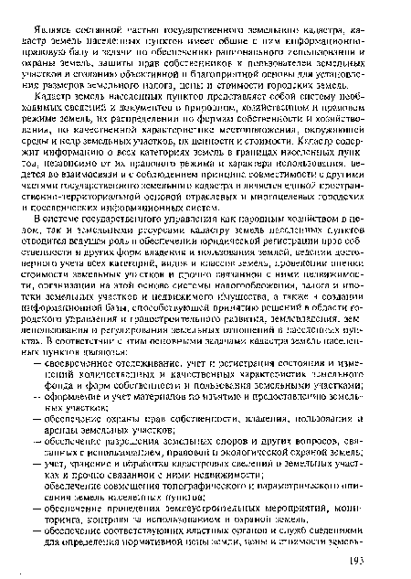 Кадастр земель населенных пунктов представляет собой систему необходимых сведений и документов о природном, хозяйственном и правовом режиме земель, их распределении по формам собственности и хозяйствования, по качественной характеристике местоположения, окружающей среды и недр земельных участков, их ценности и стоимости. Кадастр содержит информацию о всех категориях земель в границах населенных пунктов, независимо от их правового режима и характера использования, ведется во взаимосвязи и с соблюдением принципа совместимости с другими частями государственного земельного кадастра и является единой простран-ственно-территориапыюй основой отраслевых и многоцелевых городских и поселенческих информационных систем.