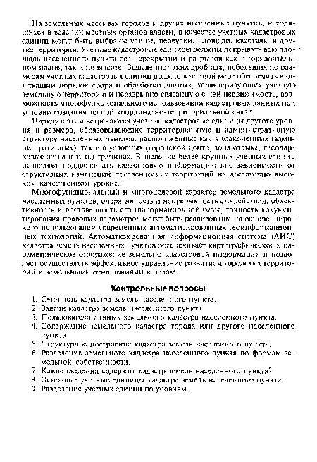 Наряду с этим встречаются учетные кадастровые единицы другого уровня и размера, образовывающие территориальную и административную структуру населенных пунктов, расположенные как в узаконенных (административных), так и в условных (городской центр, зона отдыха, лесопарковые зоны и т. п.) границах. Выделение более крупных учетных единиц позволяет поддерживать кадастровую информацию вне зависимости от структурных изменений поселенческих территорий на достаточно высоком качественном уровне.